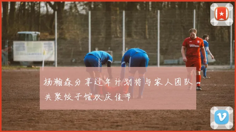 杨瀚森分享过年计划将与家人团队共聚饺子馆欢庆佳节