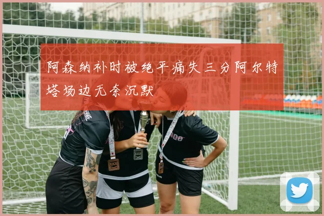 阿森纳补时被绝平痛失三分阿尔特塔场边无奈沉默