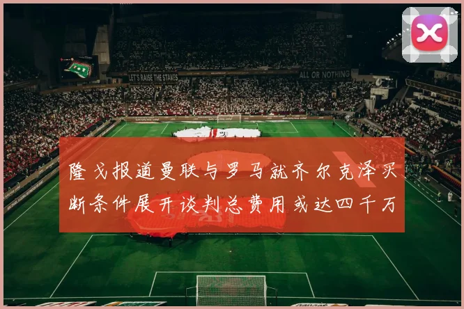隆戈报道曼联与罗马就齐尔克泽买断条件展开谈判总费用或达四千万欧元