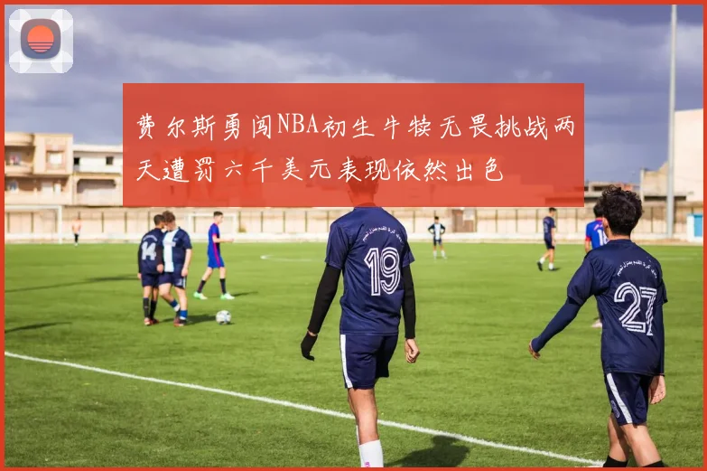 费尔斯勇闯NBA初生牛犊无畏挑战两天遭罚六千美元表现依然出色