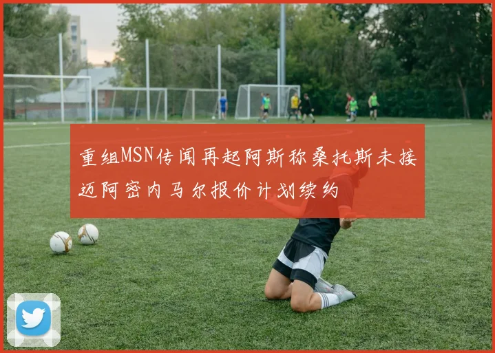 重组MSN传闻再起阿斯称桑托斯未接迈阿密内马尔报价计划续约