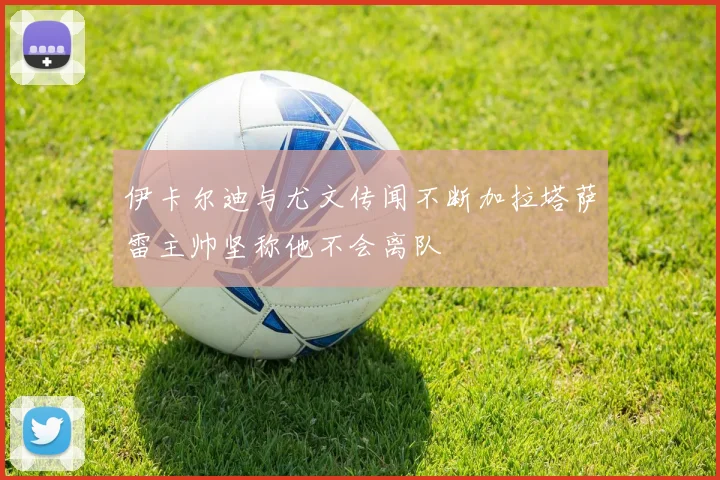 伊卡尔迪与尤文传闻不断加拉塔萨雷主帅坚称他不会离队
