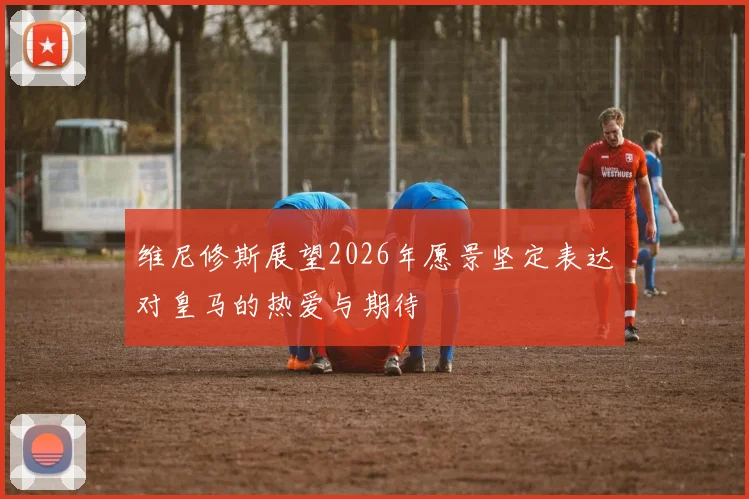 维尼修斯展望2026年愿景坚定表达对皇马的热爱与期待