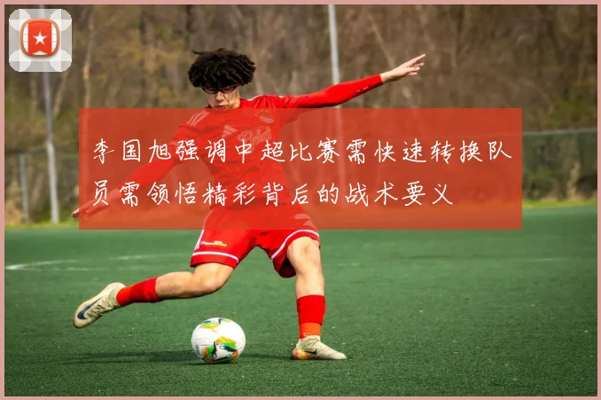 李国旭强调中超比赛需快速转换队员需领悟精彩背后的战术要义