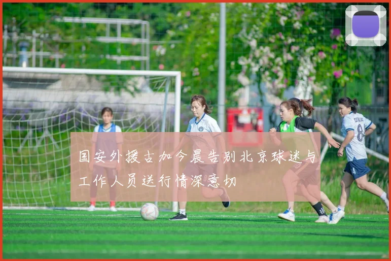 国安外援古加今晨告别北京球迷与工作人员送行情深意切
