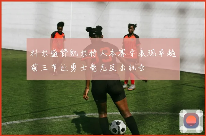 科尔盛赞凯尔特人本赛季表现卓越前三节让勇士毫无反击机会