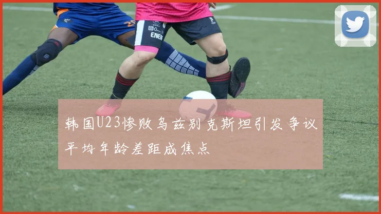 韩国U23惨败乌兹别克斯坦引发争议平均年龄差距成焦点