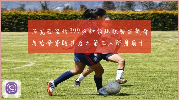 马克西场均399分钟领跑联盟东契奇与哈登紧随其后火箭三人跻身前十