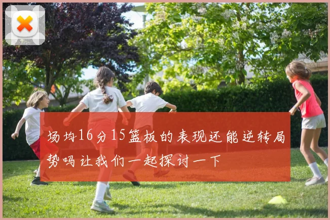 场均16分15篮板的表现还能逆转局势吗让我们一起探讨一下