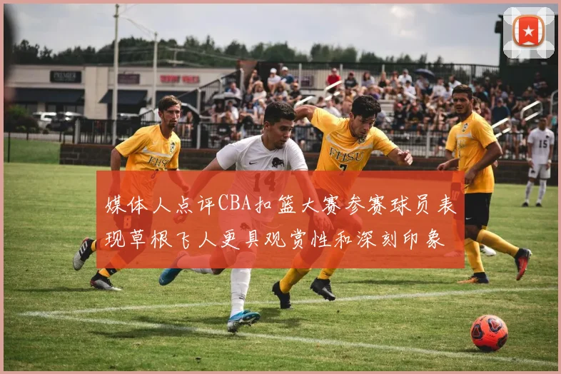 媒体人点评CBA扣篮大赛参赛球员表现草根飞人更具观赏性和深刻印象