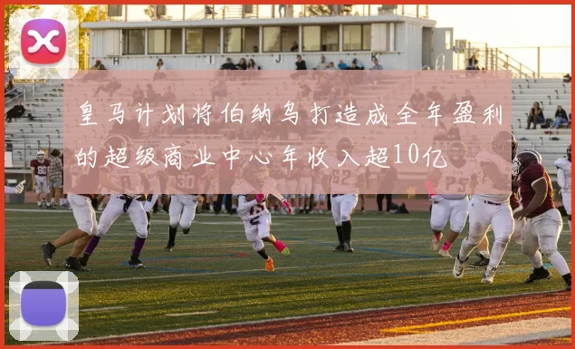皇马计划将伯纳乌打造成全年盈利的超级商业中心年收入超10亿
