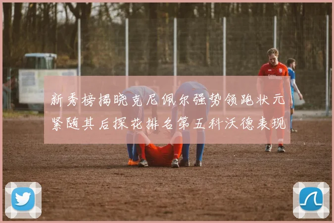新秀榜揭晓克尼佩尔强势领跑状元紧随其后探花排名第五科沃德表现抢眼位列第三