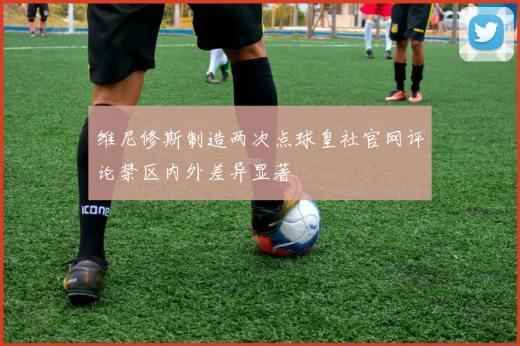 维尼修斯制造两次点球皇社官网评论禁区内外差异显著