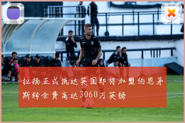 拉扬正式抵达英国即将加盟伯恩茅斯转会费高达3060万英镑