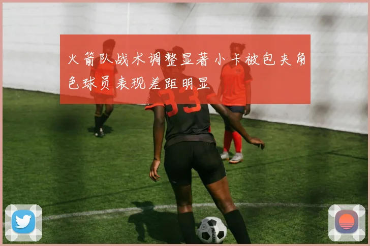 火箭队战术调整显著小卡被包夹角色球员表现差距明显