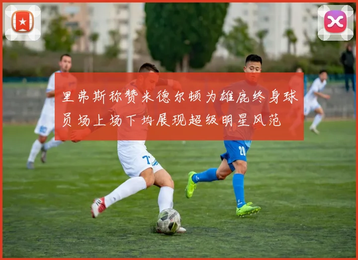 里弗斯称赞米德尔顿为雄鹿终身球员场上场下均展现超级明星风范