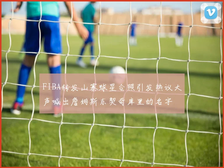 FIBA转发山寨球星合照引发热议大声喊出詹姆斯东契奇库里的名字