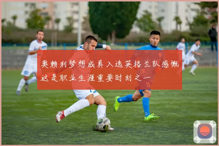 奥赖利梦想成真入选英格兰队感慨这是职业生涯重要时刻之一
