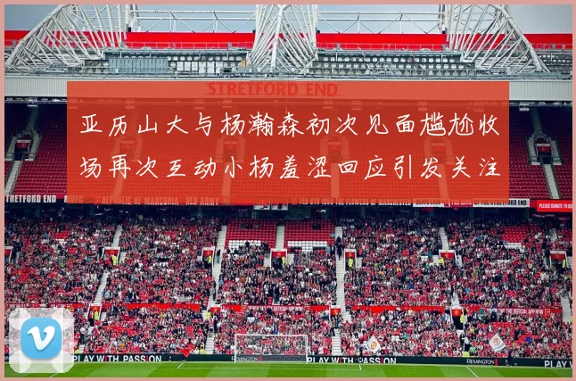 亚历山大与杨瀚森初次见面尴尬收场再次互动小杨羞涩回应引发关注