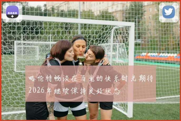 略伦特畅谈在马竞的快乐时光期待2026年继续保持良好状态