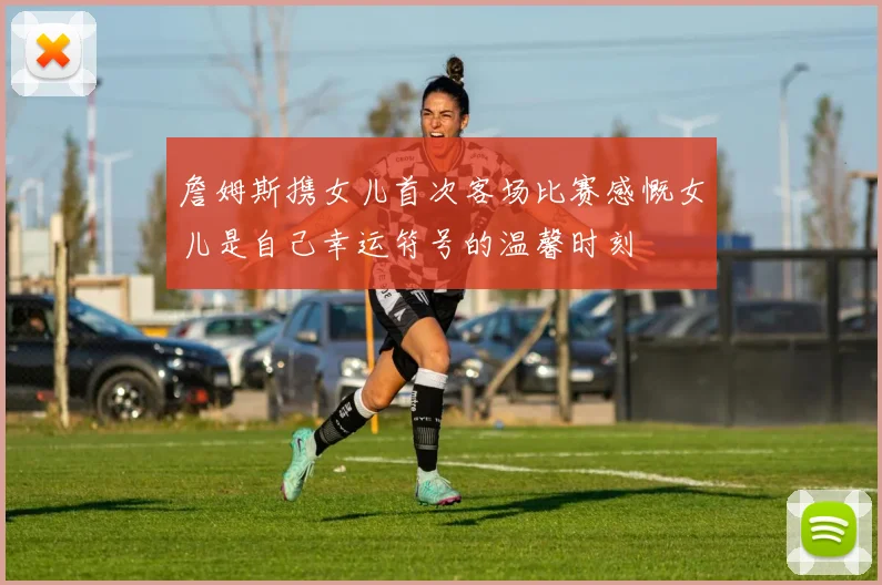 詹姆斯携女儿首次客场比赛感慨女儿是自己幸运符号的温馨时刻