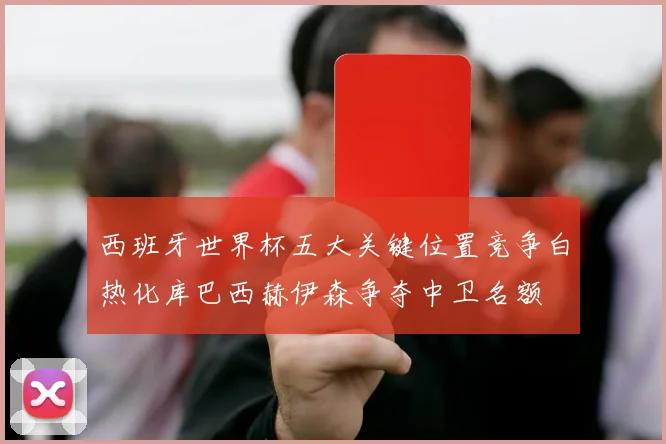 西班牙世界杯五大关键位置竞争白热化库巴西赫伊森争夺中卫名额