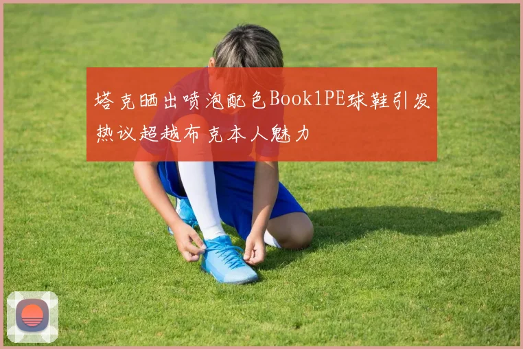 塔克晒出喷泡配色Book1PE球鞋引发热议超越布克本人魅力