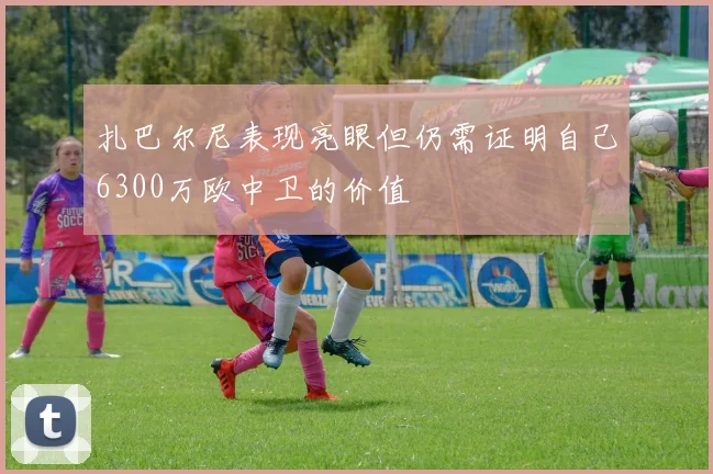 扎巴尔尼表现亮眼但仍需证明自己6300万欧中卫的价值