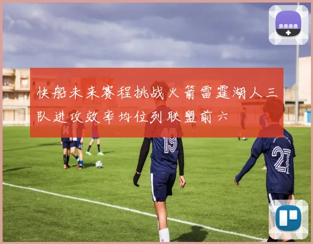 快船未来赛程挑战火箭雷霆湖人三队进攻效率均位列联盟前六