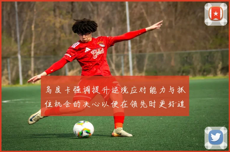 乌度卡强调提升逆境应对能力与抓住机会的决心以便在领先时更好追击对手