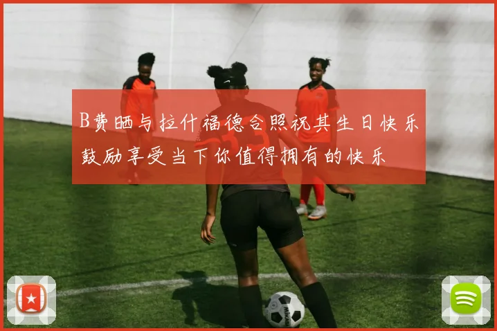 B费晒与拉什福德合照祝其生日快乐鼓励享受当下你值得拥有的快乐